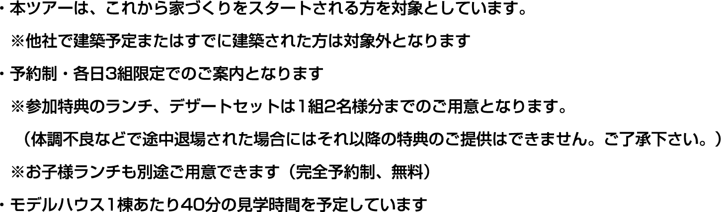 ・本フェアは、新規に家づくりをスタートされる方が対象です。
      ※他社で新築予定またはすでに建築後の方は、対象外となります。
      ・予約制・各日3組限定でのご案内となります
      ※参加特典のランチ、デザートセットは1組2名様分までのご用意となります。
      （体調不良などで途中退場された場合にはそれ以降の特典の提供はできません。ご了承下さい。）
      ※お子様ランチも別途ご用意できます（完全予約制、無料）
      ・モデルハウス1棟あたり40分の見学時間を予定しています